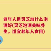老年人用灵芝加什么泡酒好(灵芝泡酒美味养生，适宜老年人食用)
