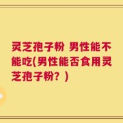 灵芝孢子粉 男性能不能吃(男性能否食用灵芝孢子粉？)