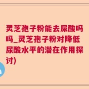灵芝孢子粉能去尿酸吗吗_灵芝孢子粉对降低尿酸水平的潜在作用探讨)