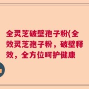 全灵芝破壁孢子粉(全效灵芝孢子粉，破壁释效，全方位呵护健康