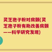 灵芝孢子粉对房颤(灵芝孢子粉有助改善房颤——科学研究发现)