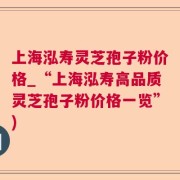 上海泓寿灵芝孢子粉价格_“上海泓寿高品质灵芝孢子粉价格一览”)