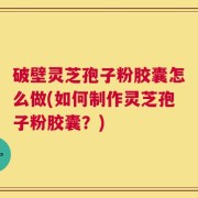 破壁灵芝孢子粉胶囊怎么做(如何制作灵芝孢子粉胶囊？)