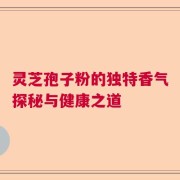灵芝孢子粉的独特香气探秘与健康之道