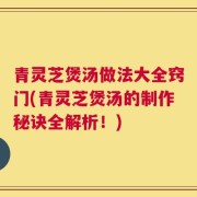 青灵芝煲汤做法大全窍门(青灵芝煲汤的制作秘诀全解析！)