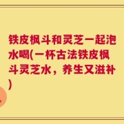 铁皮枫斗和灵芝一起泡水喝(一杯古法铁皮枫斗灵芝水，养生又滋补)