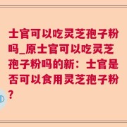 士官可以吃灵芝孢子粉吗_原士官可以吃灵芝孢子粉吗的新：士官是否可以食用灵芝孢子粉？