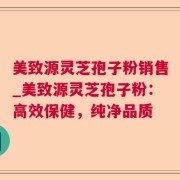 美致源灵芝孢子粉销售_美致源灵芝孢子粉:高效保健,纯净品质