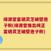 绿源堂富硒灵芝破壁孢子粉(绿源堂推出纯正富硒灵芝破壁孢子粉)