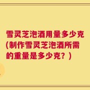 雪灵芝泡酒用量多少克(制作雪灵芝泡酒所需的重量是多少克？)