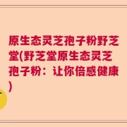 原生态灵芝孢子粉野芝堂(野芝堂原生态灵芝孢子粉：让你倍感健康)