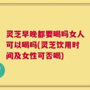 灵芝早晚都要喝吗女人可以喝吗(灵芝饮用时间及女性可否喝)