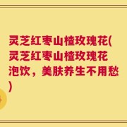 灵芝红枣山楂玫瑰花(灵芝红枣山楂玫瑰花 泡饮，美肤养生不用愁)