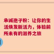 承诚孢子粉：让你的生活焕发新活力，体验前所未有的滋养之旅