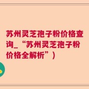 苏州灵芝孢子粉价格查询_“苏州灵芝孢子粉价格全解析”)