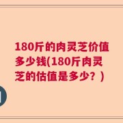 180斤的肉灵芝价值多少钱(180斤肉灵芝的估值是多少？)