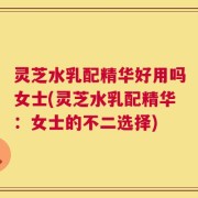 灵芝水乳配精华好用吗女士(灵芝水乳配精华：女士的不二选择)