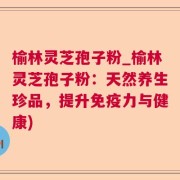榆林灵芝孢子粉_榆林灵芝孢子粉:天然养生珍品,提升免疫力与健康)