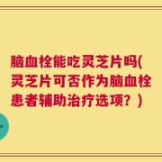 脑血栓能吃灵芝片吗(灵芝片可否作为脑血栓患者辅助治疗选项？)