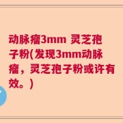 动脉瘤3mm 灵芝孢子粉(发现3mm动脉瘤，灵芝孢子粉或许有效。)