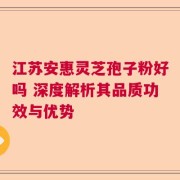 江苏安惠灵芝孢子粉好吗 深度解析其品质功效与优势