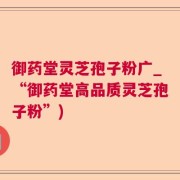 御药堂灵芝孢子粉广_“御药堂高品质灵芝孢子粉”)