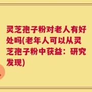 灵芝孢子粉对老人有好处吗(老年人可以从灵芝孢子粉中获益：研究发现)