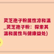 灵芝孢子粉属性凉和温_灵芝孢子粉：探索其温和属性与健康益处)