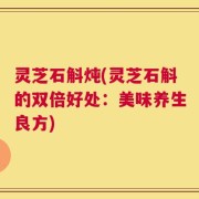 灵芝石斛炖(灵芝石斛的双倍好处：美味养生良方)