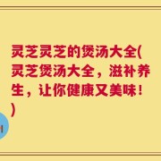 灵芝灵芝的煲汤大全(灵芝煲汤大全，滋补养生，让你健康又美味！)