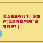 灵芝胶囊有几个厂家生产(灵芝胶囊产地厂家有哪些？)