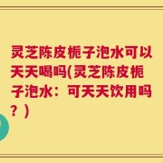 灵芝陈皮栀子泡水可以天天喝吗(灵芝陈皮栀子泡水：可天天饮用吗？)