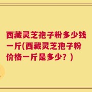 西藏灵芝孢子粉多少钱一斤(西藏灵芝孢子粉价格一斤是多少？)