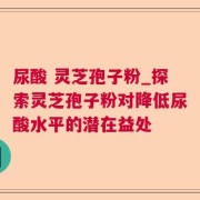 尿酸 灵芝孢子粉_探索灵芝孢子粉对降低尿酸水平的潜在益处