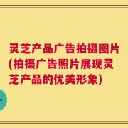 灵芝产品广告拍摄图片(拍摄广告照片展现灵芝产品的优美形象)