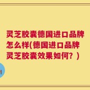 灵芝胶囊德国进口品牌怎么样(德国进口品牌灵芝胶囊效果如何？)