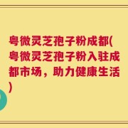 粤微灵芝孢子粉成都(粤微灵芝孢子粉入驻成都市场，助力健康生活)