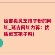 延吉卖灵芝孢子粉的网红_延吉网红力荐：优质灵芝孢子粉)