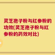 灵芝孢子粉与红参粉的功效(灵芝孢子粉与红参粉的药效对比)