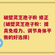 破壁灵芝孢子粉 修正(破壁灵芝孢子粉：提高免疫力、调节身体平衡的好选择)