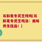 石斛麦冬灵芝炖鸡(石斛麦冬灵芝鸡汤：美味养生佳品！)