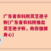 广东省农科院灵芝孢子粉(广东省农科院推出灵芝孢子粉，助你强健身心)