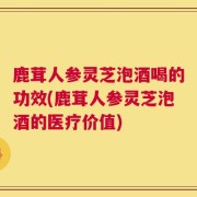 鹿茸人参灵芝泡酒喝的功效(鹿茸人参灵芝泡酒的医疗价值)