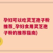 孕妇可以吃灵芝孢子粉推荐_孕妇食用灵芝孢子粉的推荐指南)