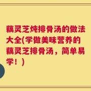 藕灵芝炖排骨汤的做法大全(学做美味营养的藕灵芝排骨汤，简单易学！)