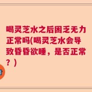 喝灵芝水之后困乏无力正常吗(喝灵芝水会导致昏昏欲睡，是否正常？)