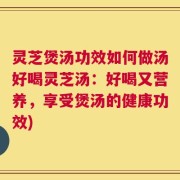 灵芝煲汤功效如何做汤好喝灵芝汤：好喝又营养，享受煲汤的健康功效)