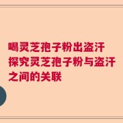 喝灵芝孢子粉出盗汗 探究灵芝孢子粉与盗汗之间的关联