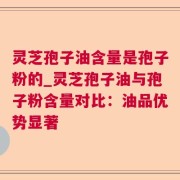 灵芝孢子油含量是孢子粉的_灵芝孢子油与孢子粉含量对比:油品优势显著