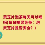 灵芝片泡茶每天可以喝吗(每日喝灵芝茶：泡灵芝片是否安全？)